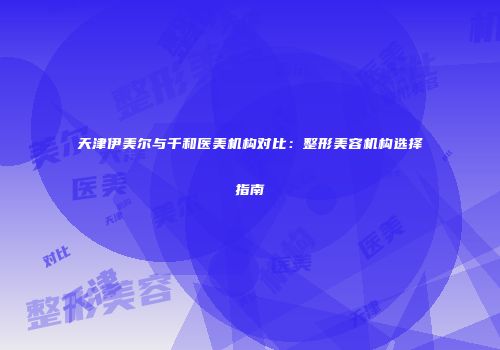 天津伊美尔与千和医美机构对比：整形美容机构选择指南