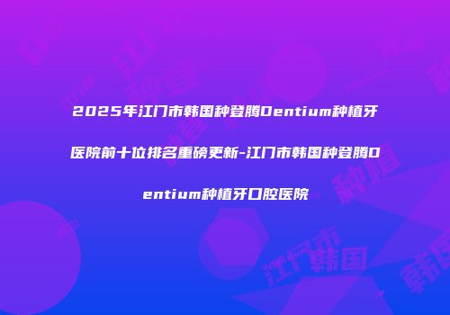 2025年江门市韩国种登腾Dentium种植牙医院前十位排名重磅更新-江门市韩国种登腾Dentium种植牙口腔医院