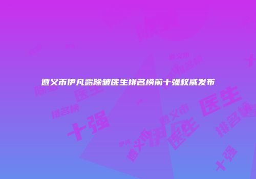 遵义市伊凡露除皱医生排名榜前十强权威发布