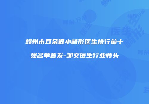 赣州市耳朵很小畸形医生排行前十强名单首发-邹文医生行业领头