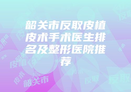 韶关市反取皮植皮术手术医生排名及整形医院推荐
