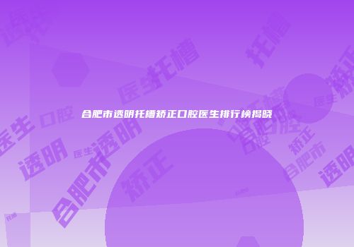 合肥市透明托槽矫正口腔医生排行榜揭晓