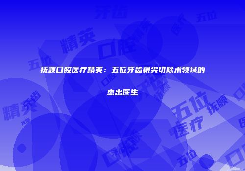 抚顺口腔医疗精英：五位牙齿根尖切除术领域的杰出医生