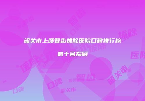 韶关市上颌智齿拔除医院口碑排行榜前十名揭晓