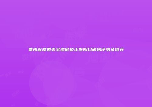 贵州省隐适美全隐形矫正医院口碑榜评测及推荐