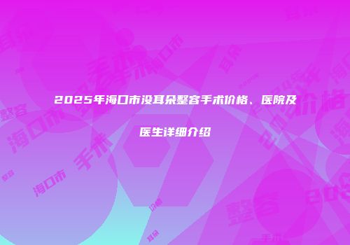 2025年海口市没耳朵整容手术价格、医院及医生详细介绍