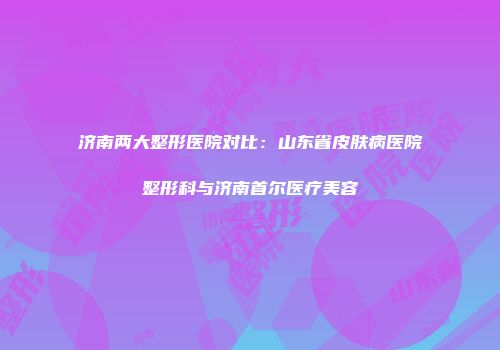 济南两大整形医院对比：山东省皮肤病医院整形科与济南首尔医疗美容