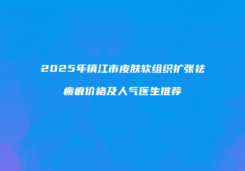 2025年镇江市皮肤软组织扩张祛瘢痕价格及人气医生推荐