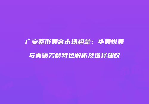 广安整形美容市场翘楚：华美悦美与美媛芳龄特色解析及选择建议