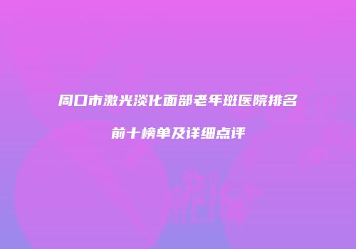 周口市激光淡化面部老年斑医院排名前十榜单及详细点评