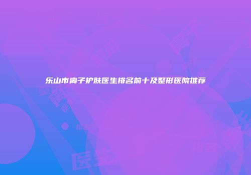 乐山市离子护肤医生排名前十及整形医院推荐