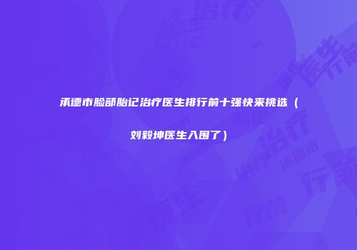 承德市脸部胎记治疗医生排行前十强快来挑选（刘毅坤医生入围了）
