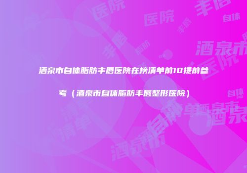 酒泉市自体脂肪丰唇医院在榜清单前10提前参考（酒泉市自体脂肪丰唇整形医院）