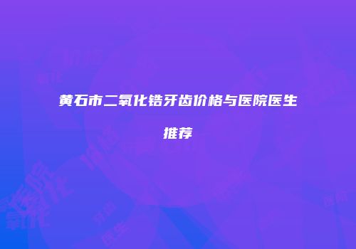 黄石市二氧化锆牙齿价格与医院医生推荐