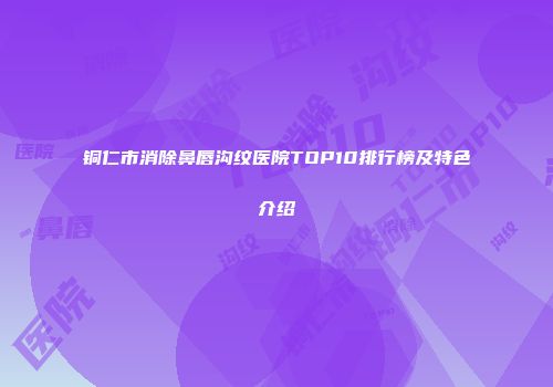铜仁市消除鼻唇沟纹医院TOP10排行榜及特色介绍