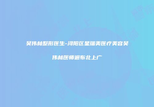 吴伟林整形医生-浔阳区星瑞美医疗美容吴伟林医师遍布北上广