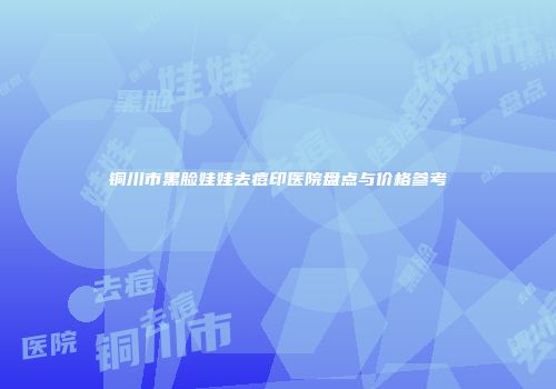 铜川市黑脸娃娃去痘印医院盘点与价格参考