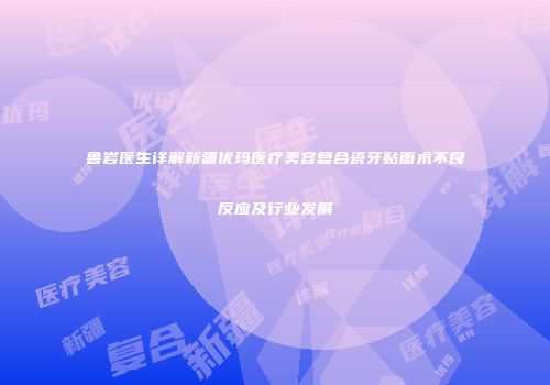 鲁岩医生详解新疆优玛医疗美容复合瓷牙贴面术不良反应及行业发展