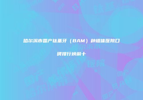 哈尔滨市国产钛基牙（BAM）种植体医院口碑排行榜前十