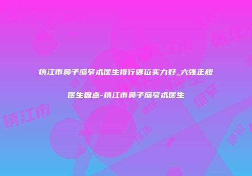 镇江市鼻子缩窄术医生排行哪位实力好_六强正规医生盘点-镇江市鼻子缩窄术医生