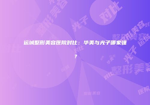 运城整形美容医院对比：华美与光子哪家强？