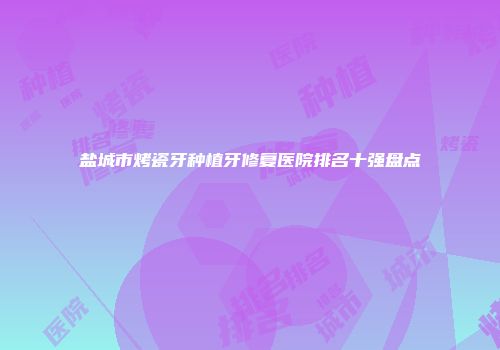 盐城市烤瓷牙种植牙修复医院排名十强盘点