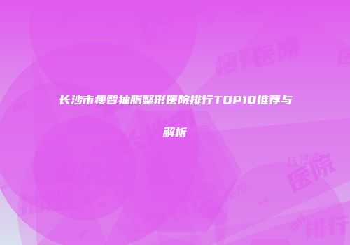 长沙市瘦臀抽脂整形医院排行TOP10推荐与解析