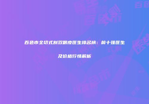 百色市全切式割双眼皮医生排名榜：前十强医生及价格行情解析