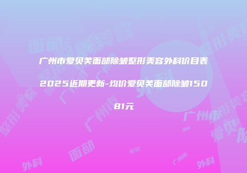 广州市爱贝芙面部除皱整形美容外科价目表2025近期更新-均价爱贝芙面部除皱15081元