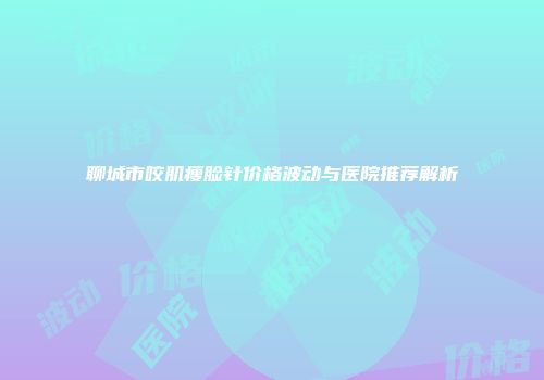 聊城市咬肌瘦脸针价格波动与医院推荐解析