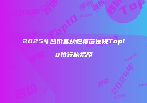 2025年四价宫颈癌疫苗医院Top10排行榜揭晓