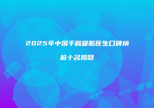 2025年中国手臂吸脂医生口碑榜前十名揭晓