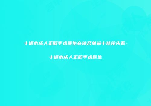 十堰市成人正畸手术医生在榜名单前十佳抢先看-十堰市成人正畸手术医生