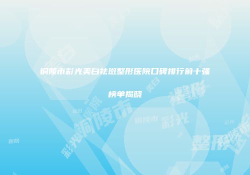 铜陵市彩光美白祛斑整形医院口碑排行前十强榜单揭晓