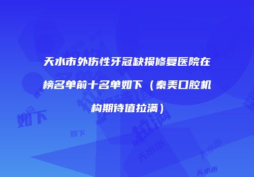 天水市外伤性牙冠缺损修复医院在榜名单前十名单如下（秦美口腔机构期待值拉满）