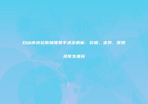 白山市达拉斯加隆鼻手术全解析：价格、走势、医院及医生推荐