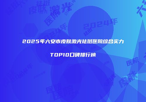 2025年六安市皮肤激光祛斑医院综合实力TOP10口碑排行榜