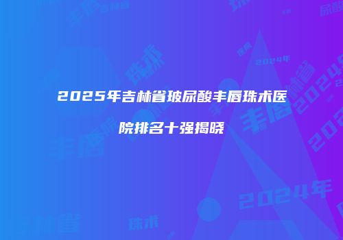 2025年吉林省玻尿酸丰唇珠术医院排名十强揭晓