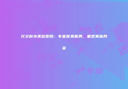 兴义时光美容医院：专业医美服务，重塑美丽风采