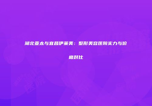 湖北亚太与宜昌伊莱美：整形美容医院实力与价格对比