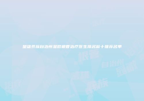 楚雄彝族自治州显微根管治疗医生排名前十推荐名单