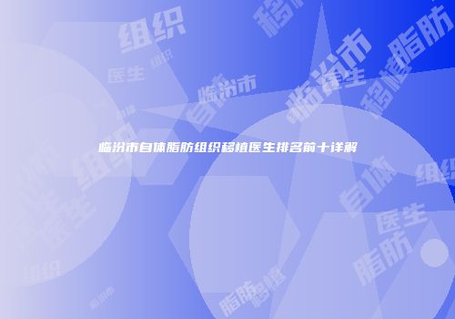临汾市自体脂肪组织移植医生排名前十详解