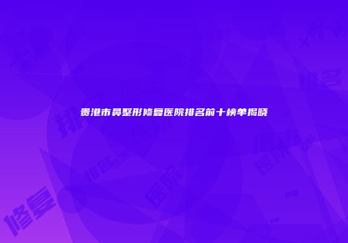 贵港市鼻整形修复医院排名前十榜单揭晓