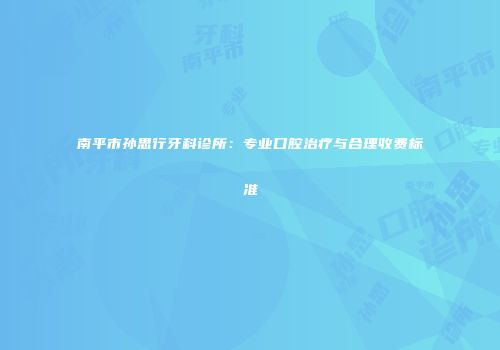 南平市孙思行牙科诊所：专业口腔治疗与合理收费标准