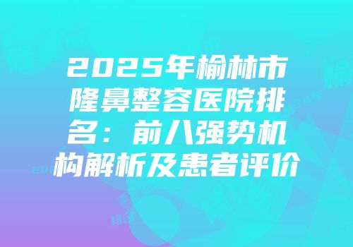2025年榆林市隆鼻整容医院排名：前八强势机构解析及患者评价