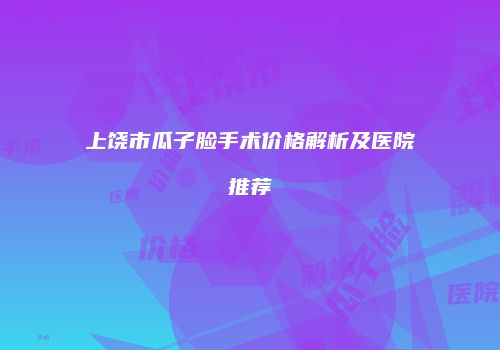 上饶市瓜子脸手术价格解析及医院推荐