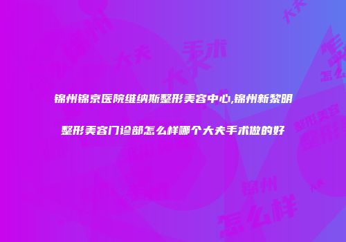 锦州锦京医院维纳斯整形美容中心,锦州新黎明整形美容门诊部怎么样哪个大夫手术做的好