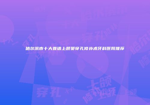 哈尔滨市十大靠谱上颌窦穿孔修补术牙科医院推荐