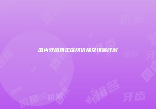 国内牙齿矫正医院价格及排名详解