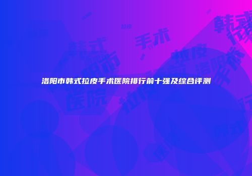 洛阳市韩式拉皮手术医院排行前十强及综合评测